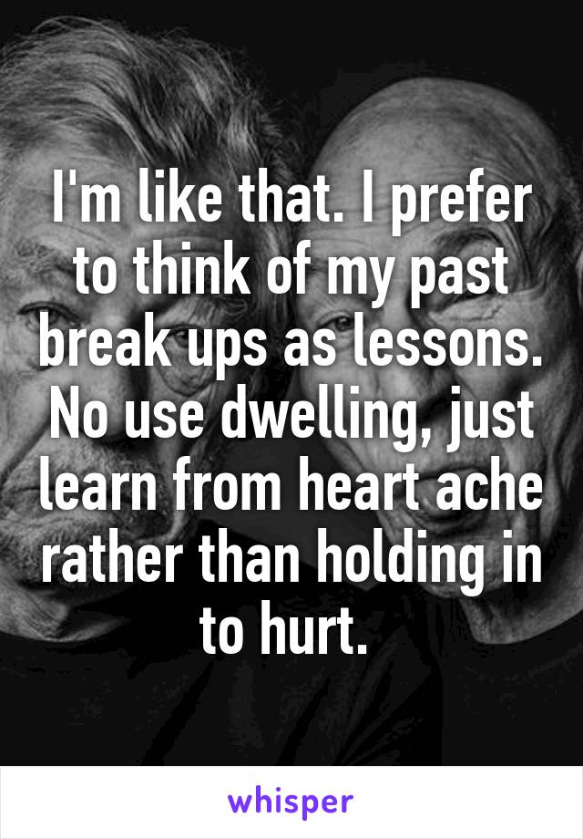 I'm like that. I prefer to think of my past break ups as lessons. No use dwelling, just learn from heart ache rather than holding in to hurt. 