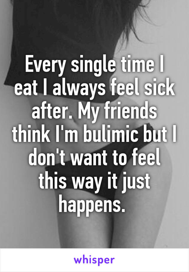 Every single time I eat I always feel sick after. My friends think I'm bulimic but I don't want to feel this way it just happens. 