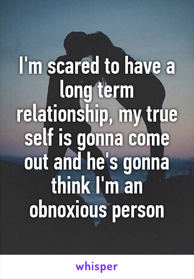 I'm scared to have a long term relationship, my true self is gonna come out and he's gonna think I'm an obnoxious person