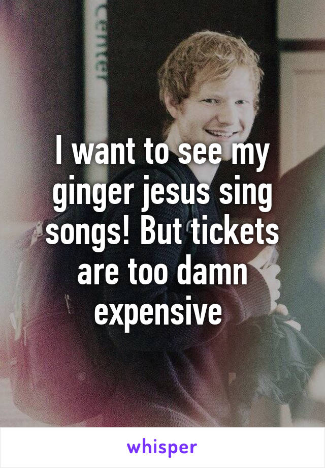 I want to see my ginger jesus sing songs! But tickets are too damn expensive 