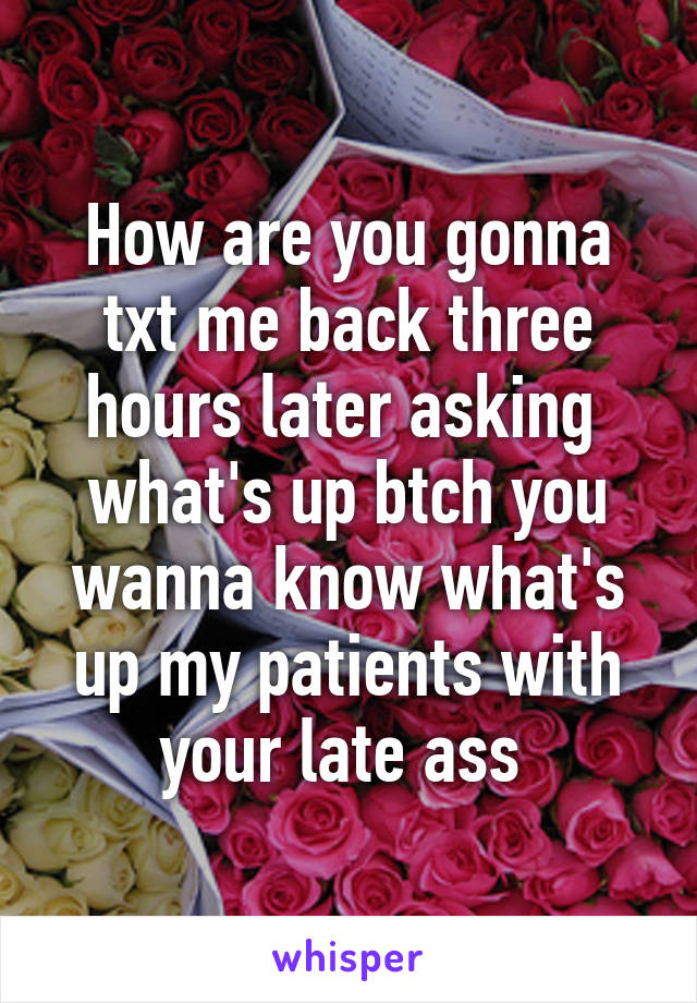 How are you gonna txt me back three hours later asking  what's up btch you wanna know what's up my patients with your late ass 