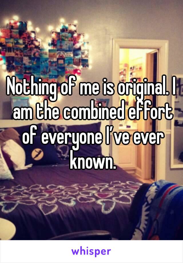 Nothing of me is original. I am the combined effort of everyone I’ve ever known.