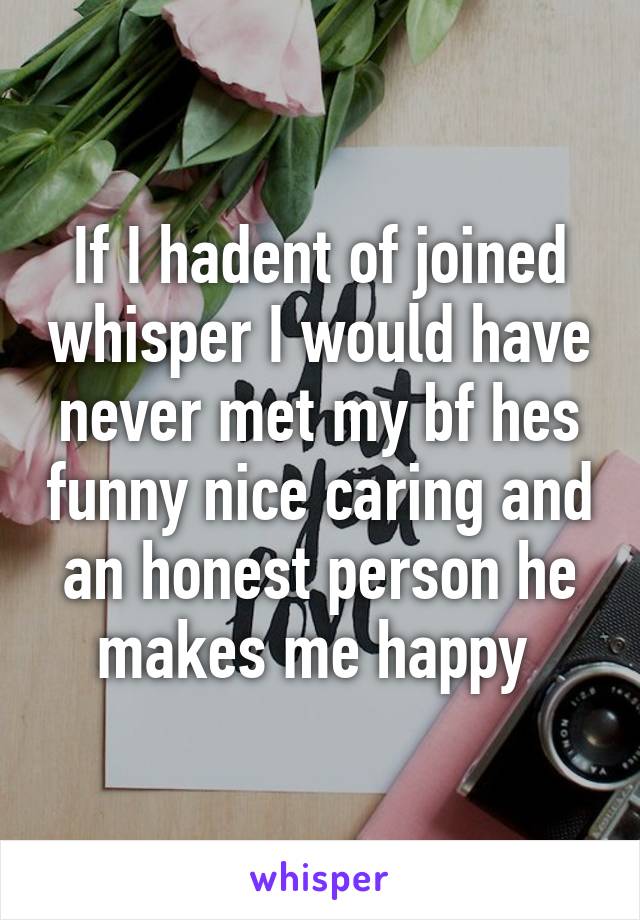 If I hadent of joined whisper I would have never met my bf hes funny nice caring and an honest person he makes me happy 