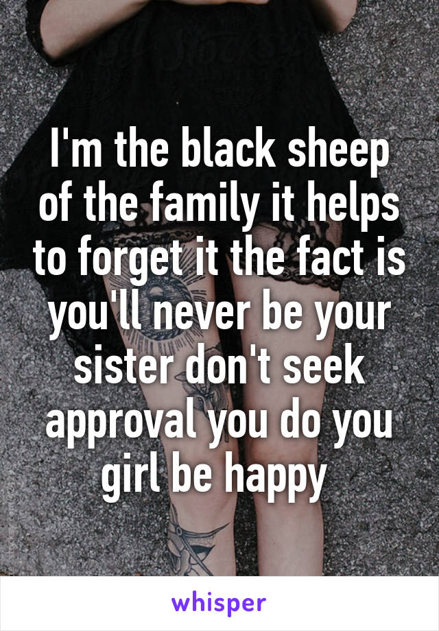 I'm the black sheep of the family it helps to forget it the fact is you'll never be your sister don't seek approval you do you girl be happy 