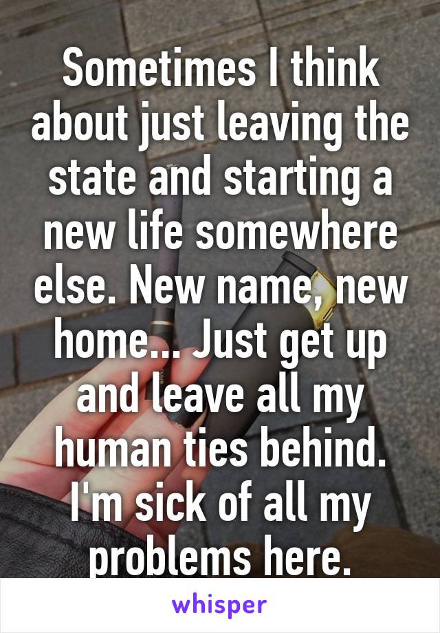 Sometimes I think about just leaving the state and starting a new life somewhere else. New name, new home... Just get up and leave all my human ties behind. I'm sick of all my problems here.