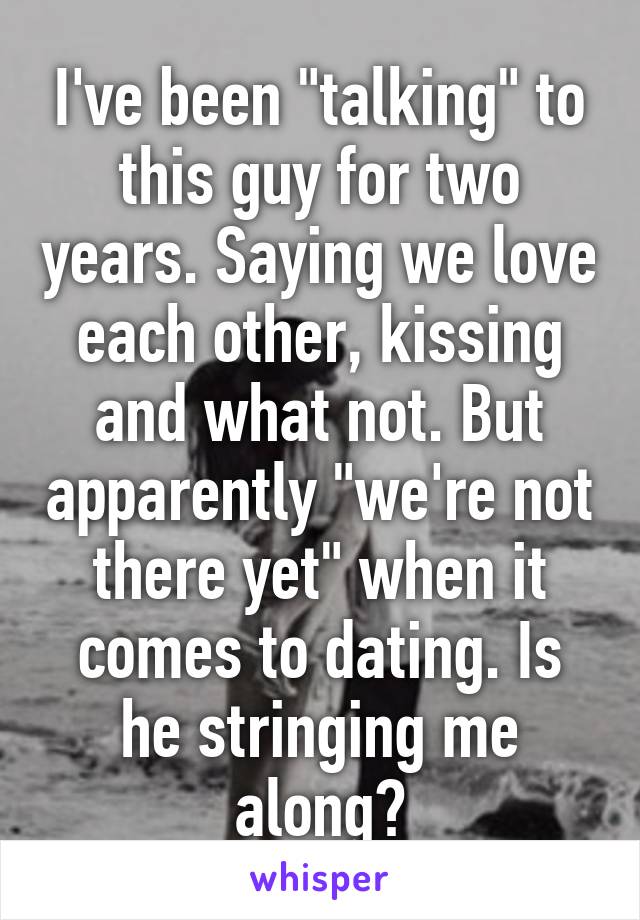 I've been "talking" to this guy for two years. Saying we love each other, kissing and what not. But apparently "we're not there yet" when it comes to dating. Is he stringing me along?