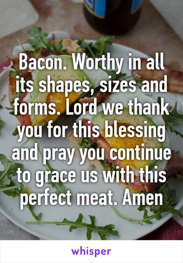 Bacon. Worthy in all its shapes, sizes and forms. Lord we thank you for this blessing and pray you continue to grace us with this perfect meat. Amen