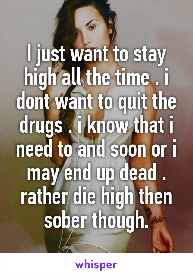 I just want to stay high all the time . i dont want to quit the drugs . i know that i need to and soon or i may end up dead . rather die high then sober though.