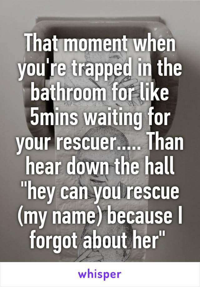 That moment when you're trapped in the bathroom for like 5mins waiting for your rescuer..... Than hear down the hall "hey can you rescue (my name) because I forgot about her" 