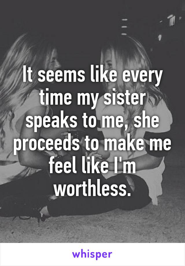 It seems like every time my sister speaks to me, she proceeds to make me feel like I'm worthless.