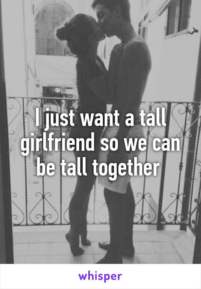 I just want a tall girlfriend so we can be tall together 