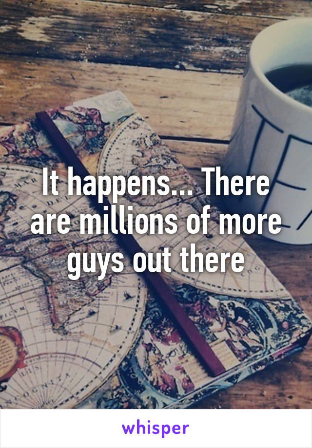 It happens... There are millions of more guys out there