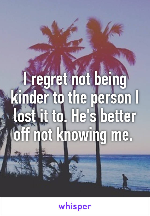 I regret not being kinder to the person I lost it to. He's better off not knowing me. 