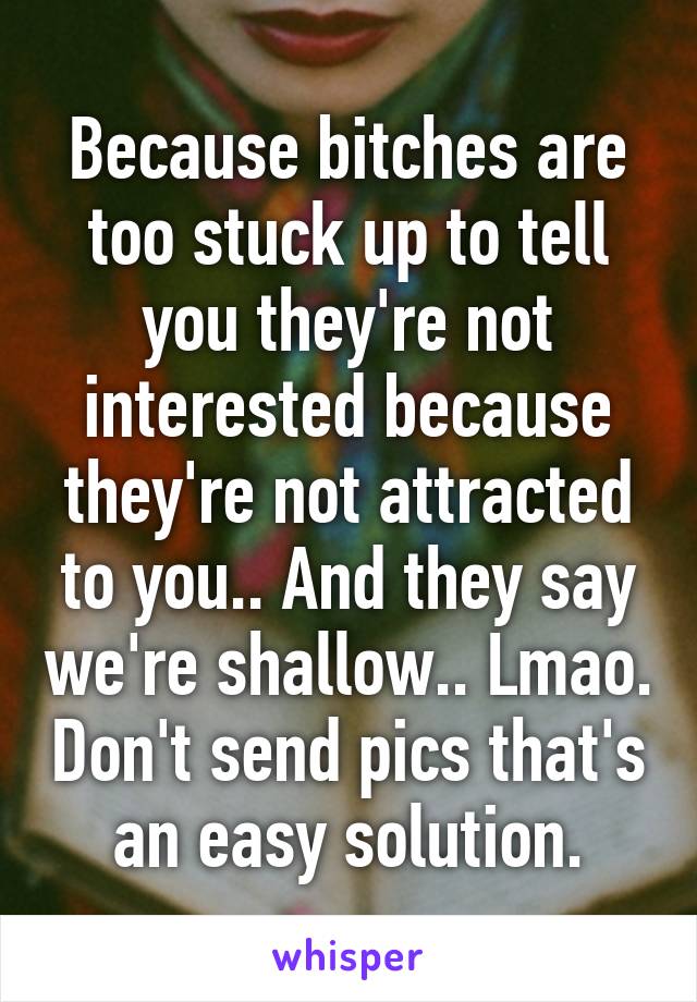 Because bitches are too stuck up to tell you they're not interested because they're not attracted to you.. And they say we're shallow.. Lmao. Don't send pics that's an easy solution.