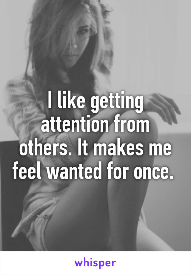 I like getting attention from others. It makes me feel wanted for once. 