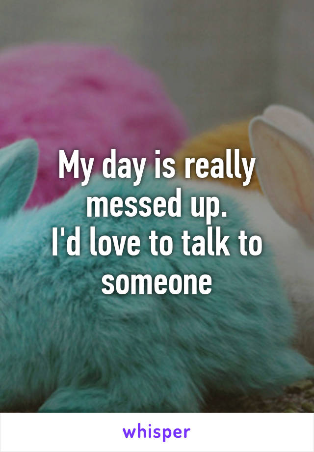 My day is really messed up.
I'd love to talk to someone