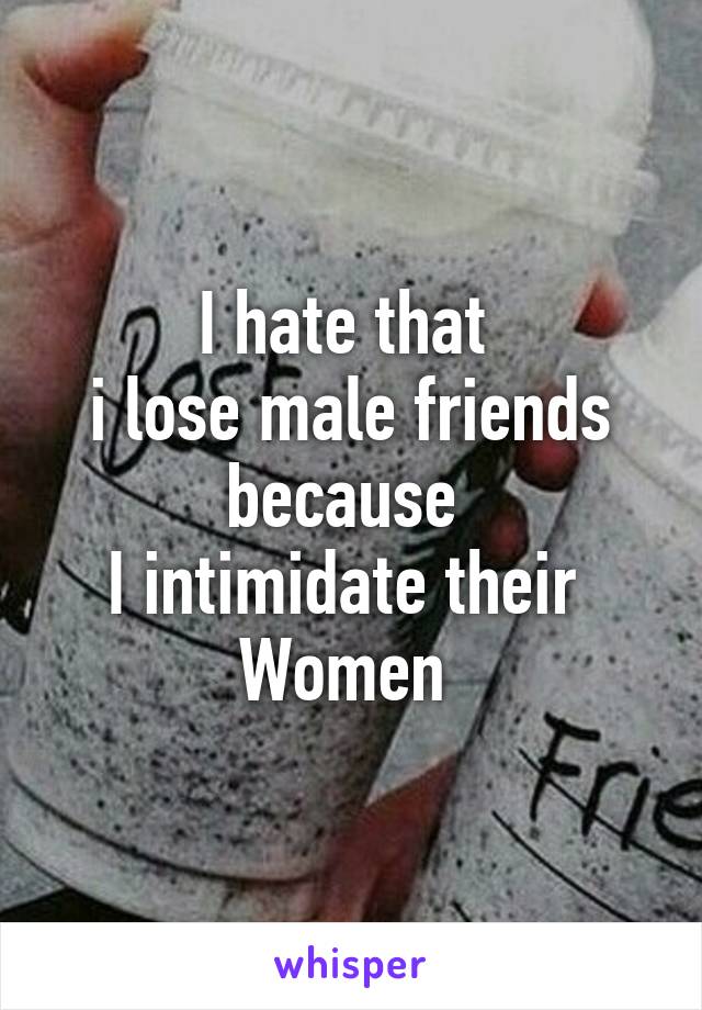 I hate that 
i lose male friends
because 
I intimidate their 
Women 