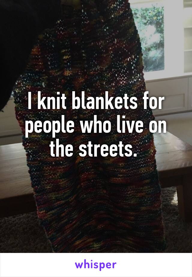 I knit blankets for people who live on the streets. 
