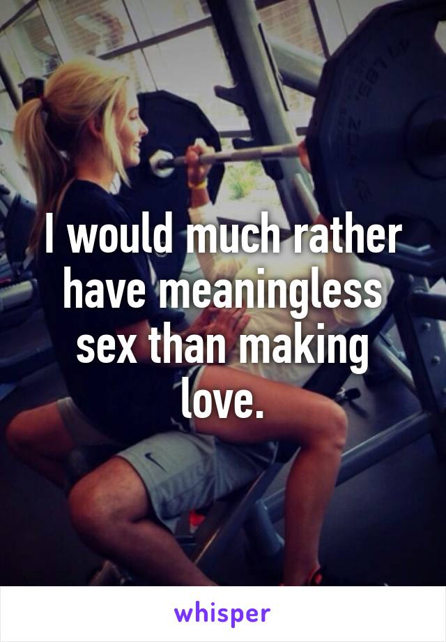 I would much rather have meaningless sex than making love.