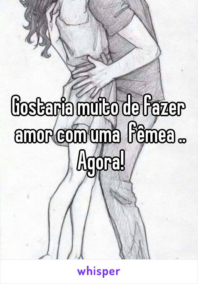 Gostaria muito de fazer amor com uma  fêmea .. Agora!