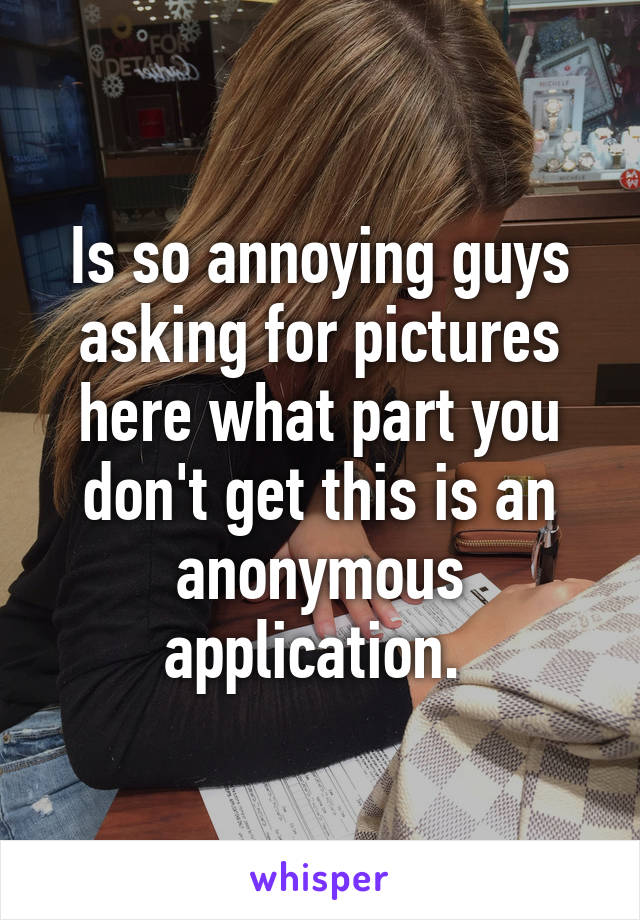 Is so annoying guys asking for pictures here what part you don't get this is an anonymous application. 