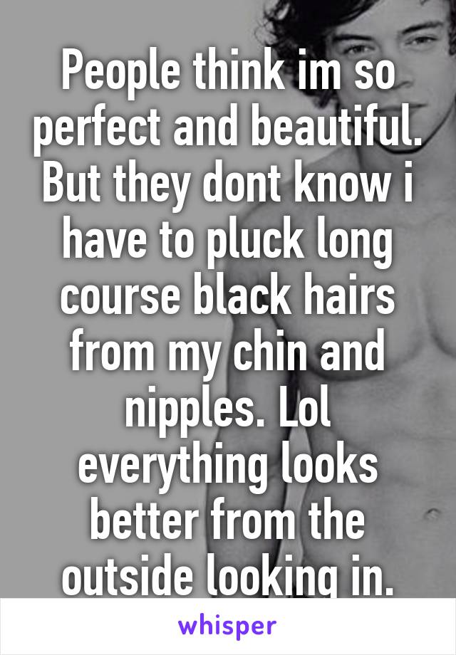 People think im so perfect and beautiful. But they dont know i have to pluck long course black hairs from my chin and nipples. Lol everything looks better from the outside looking in.