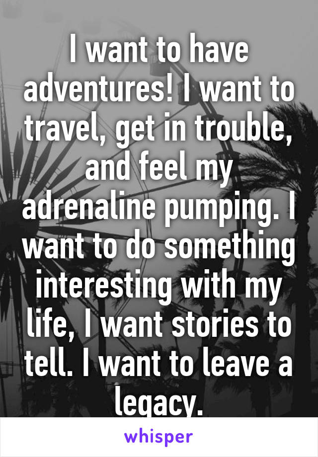 I want to have adventures! I want to travel, get in trouble, and feel my adrenaline pumping. I want to do something interesting with my life, I want stories to tell. I want to leave a legacy.