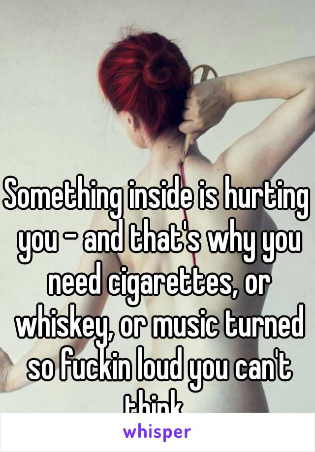 Something inside is hurting you - and that's why you need cigarettes, or whiskey, or music turned so fuckin loud you can't think. 