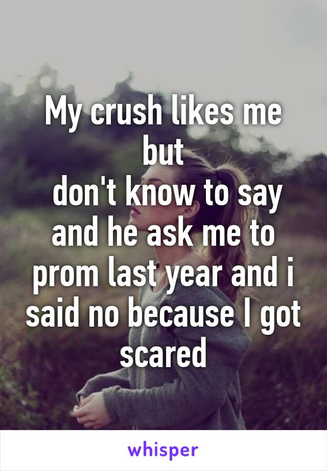 My crush likes me but
 don't know to say and he ask me to prom last year and i said no because I got scared