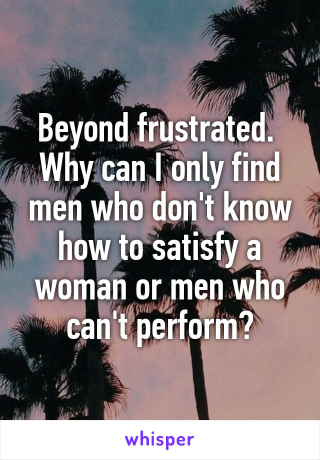 Beyond frustrated. 
Why can I only find men who don't know how to satisfy a woman or men who can't perform?