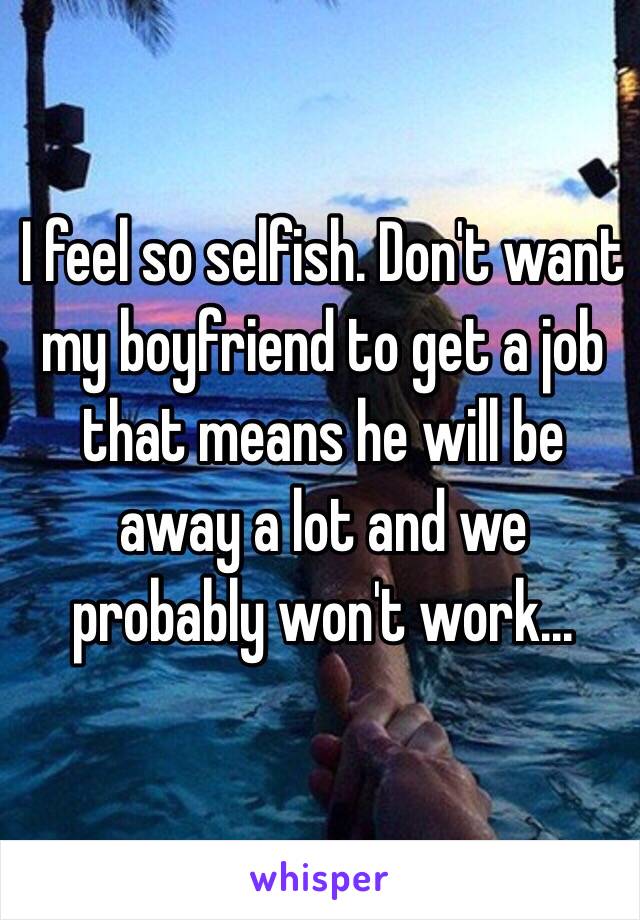 I feel so selfish. Don't want my boyfriend to get a job that means he will be away a lot and we probably won't work... 