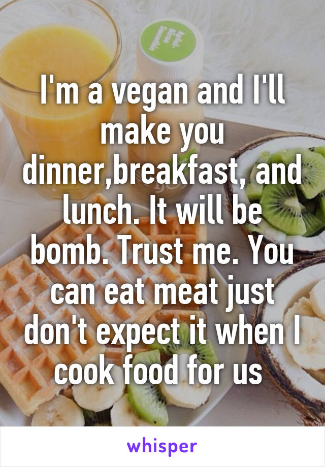 I'm a vegan and I'll make you dinner,breakfast, and lunch. It will be bomb. Trust me. You can eat meat just don't expect it when I cook food for us 