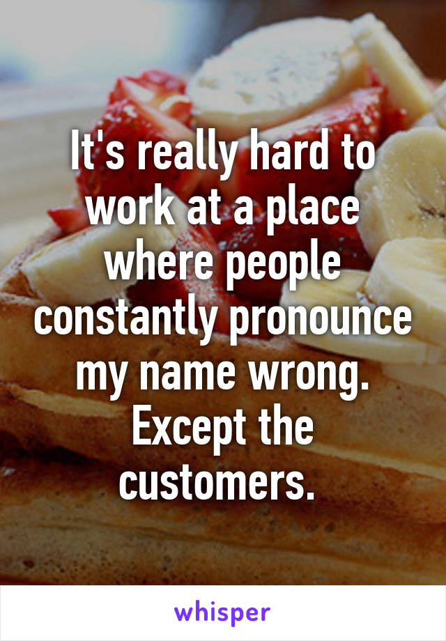 It's really hard to work at a place where people constantly pronounce my name wrong. Except the customers. 