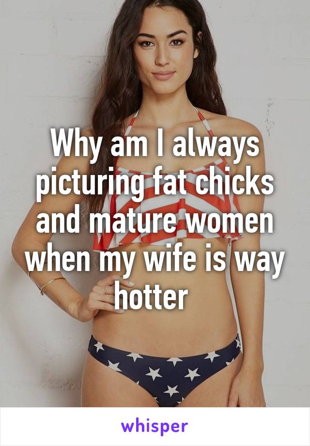 Why am I always picturing fat chicks and mature women when my wife is way hotter 