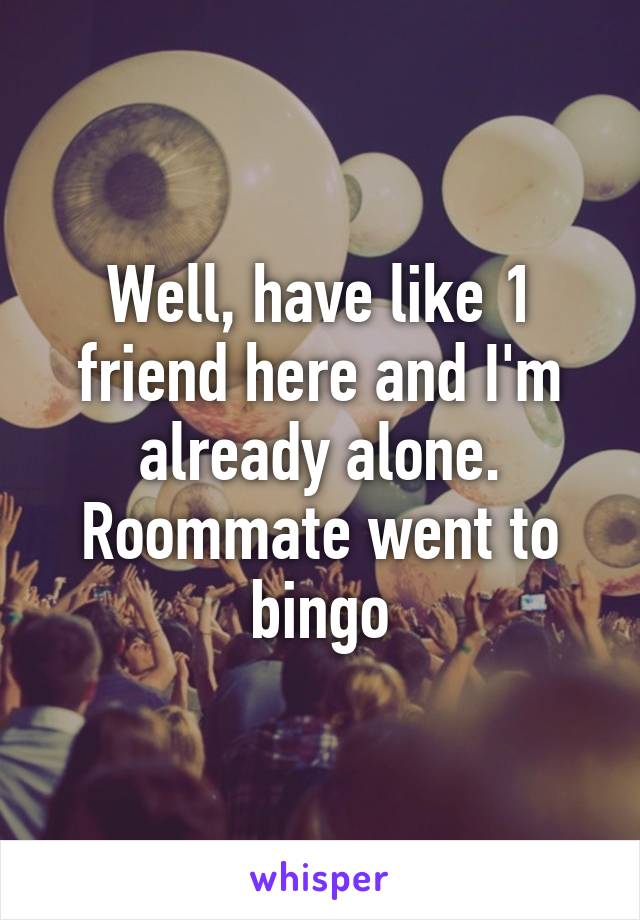 Well, have like 1 friend here and I'm already alone. Roommate went to bingo