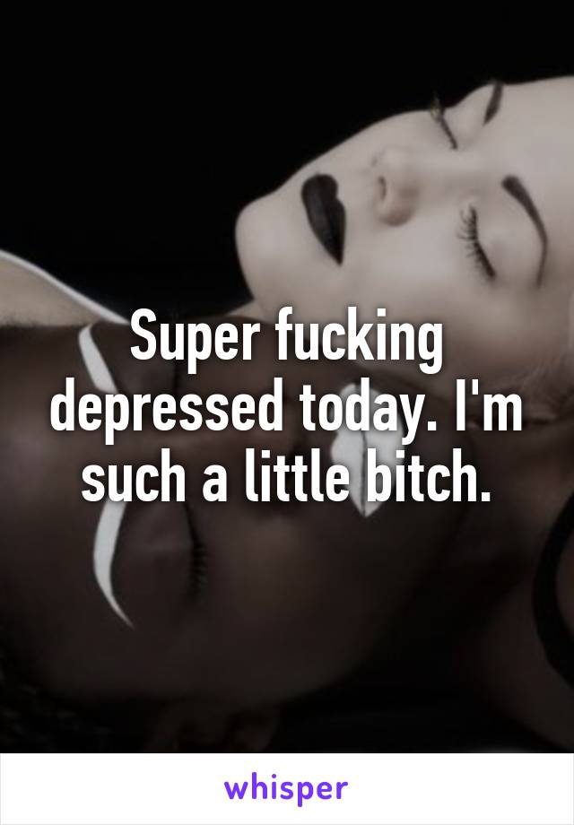 Super fucking depressed today. I'm such a little bitch.