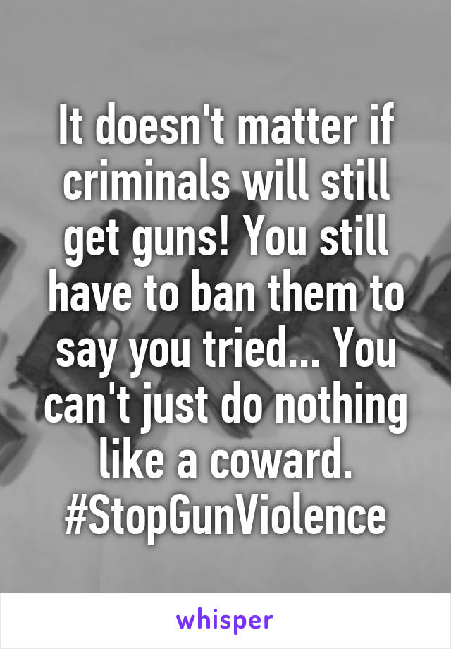 It doesn't matter if criminals will still get guns! You still have to ban them to say you tried... You can't just do nothing like a coward. #StopGunViolence