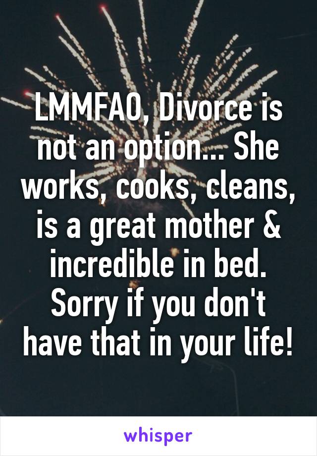 LMMFAO, Divorce is not an option... She works, cooks, cleans, is a great mother & incredible in bed. Sorry if you don't have that in your life!