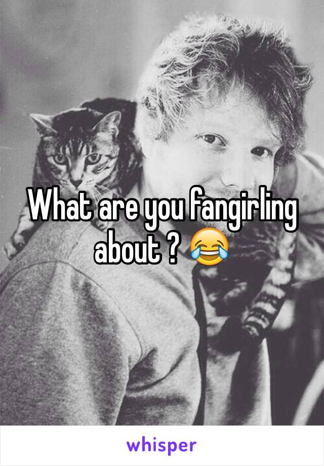 What are you fangirling about ? 😂