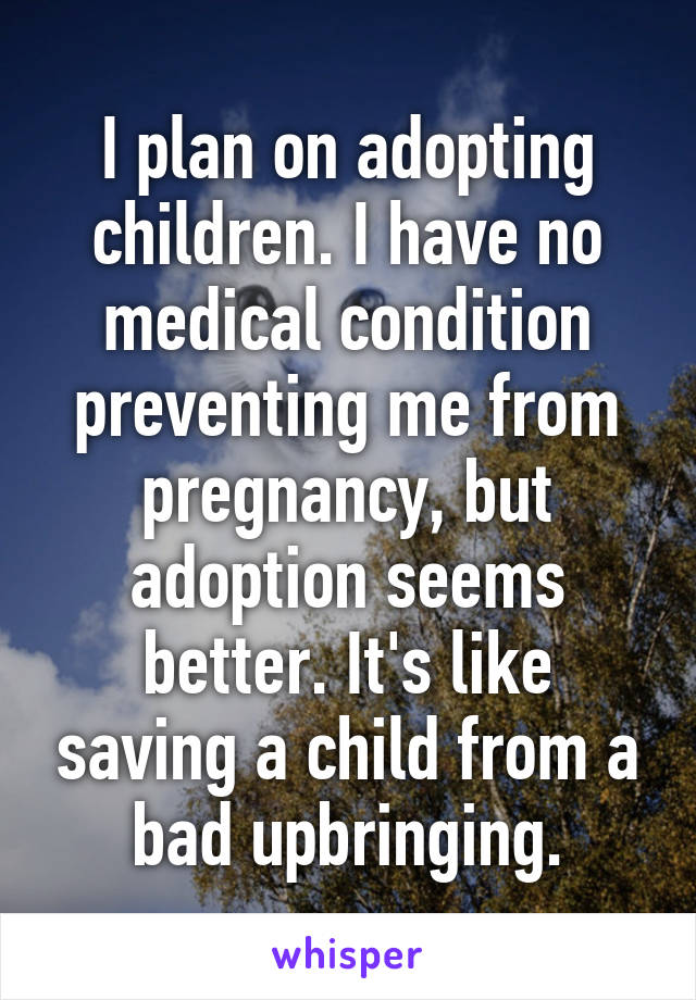 I plan on adopting children. I have no medical condition preventing me from pregnancy, but adoption seems better. It's like saving a child from a bad upbringing.