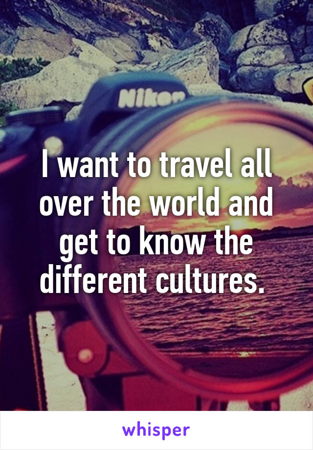 I want to travel all over the world and get to know the different cultures. 