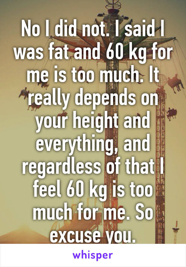 No I did not. I said I was fat and 60 kg for me is too much. It really depends on your height and everything, and regardless of that I feel 60 kg is too much for me. So excuse you.