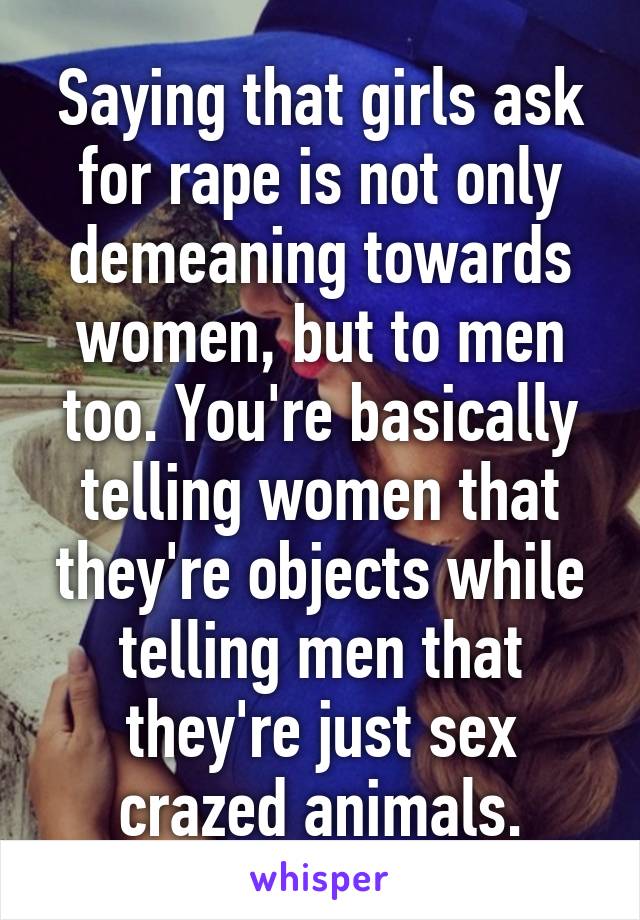 Saying that girls ask for rape is not only demeaning towards women, but to men too. You're basically telling women that they're objects while telling men that they're just sex crazed animals.