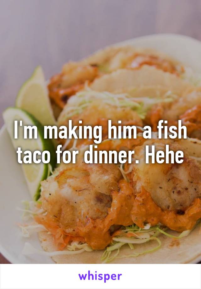 I'm making him a fish taco for dinner. Hehe