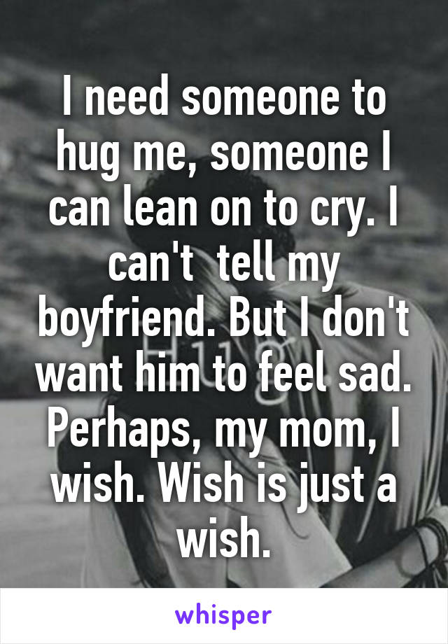 I need someone to hug me, someone I can lean on to cry. I can't  tell my boyfriend. But I don't want him to feel sad. Perhaps, my mom, I wish. Wish is just a wish.