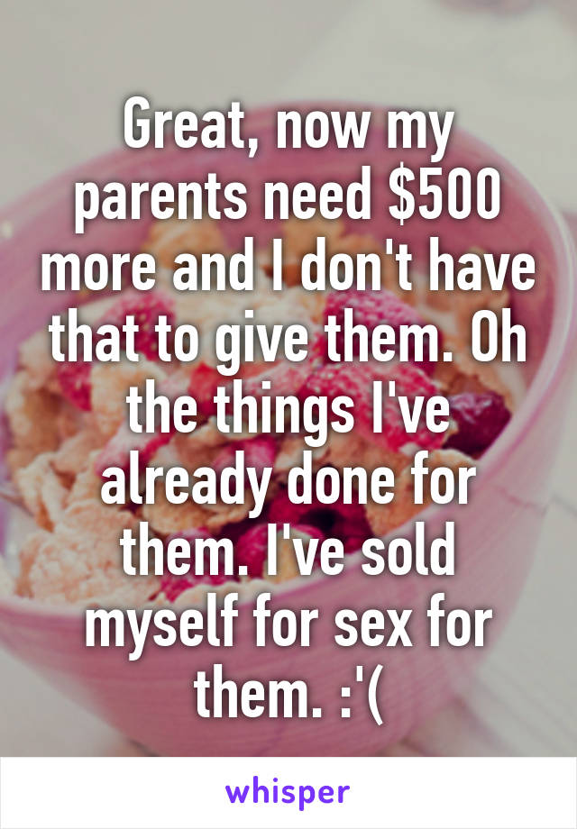 Great, now my parents need $500 more and I don't have that to give them. Oh the things I've already done for them. I've sold myself for sex for them. :'(