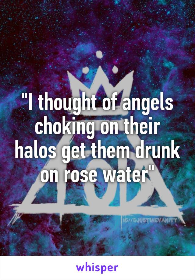 "I thought of angels choking on their halos get them drunk on rose water"