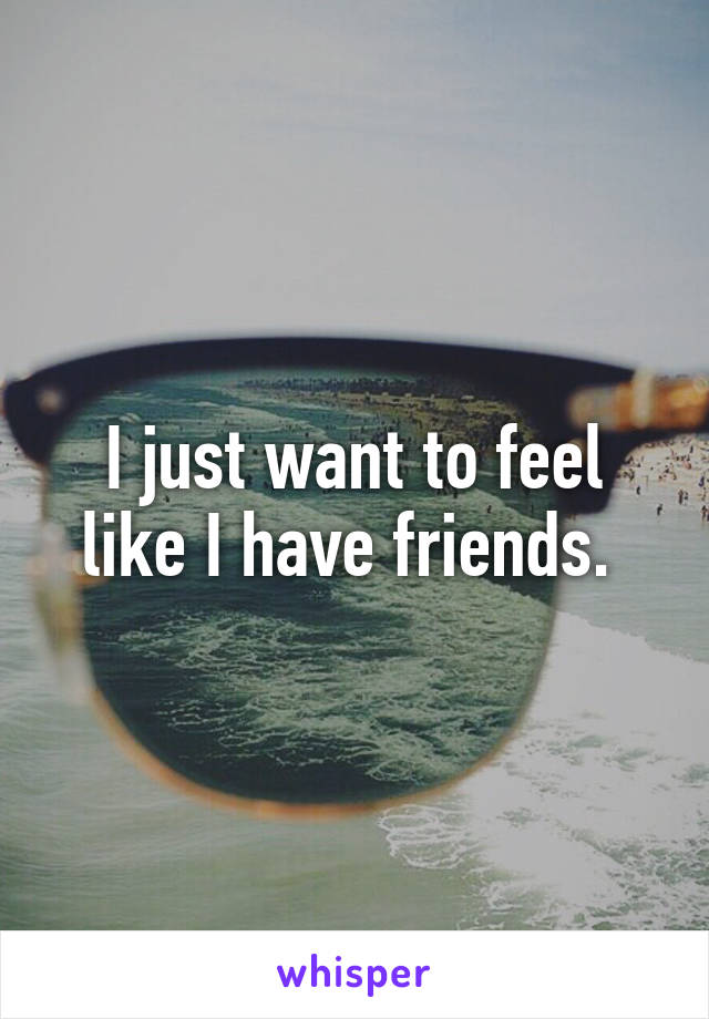 I just want to feel like I have friends. 