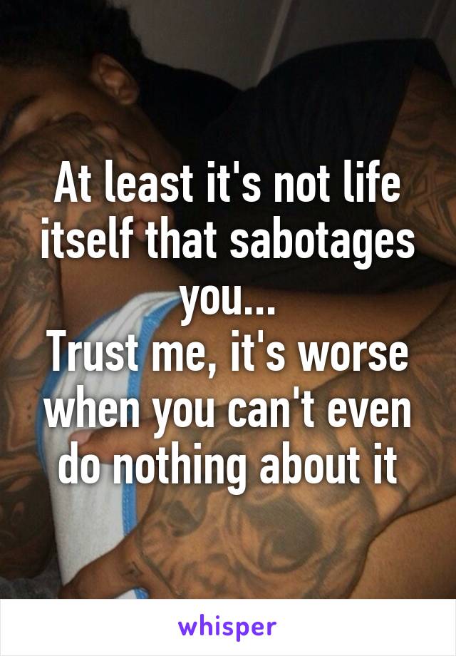 At least it's not life itself that sabotages you...
Trust me, it's worse when you can't even do nothing about it