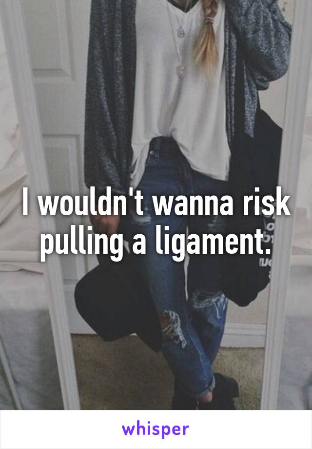 I wouldn't wanna risk pulling a ligament.